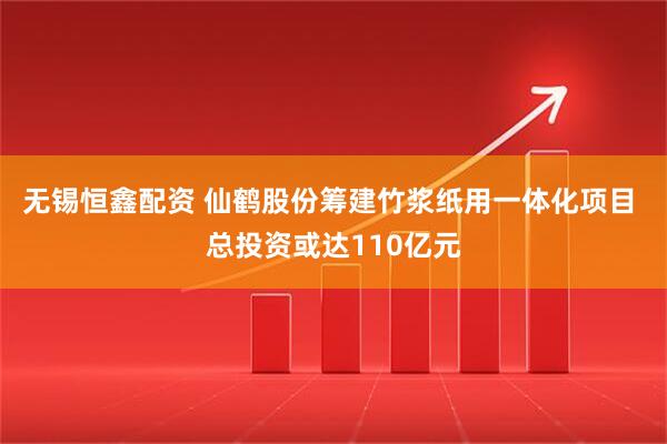 无锡恒鑫配资 仙鹤股份筹建竹浆纸用一体化项目 总投资或达110亿元