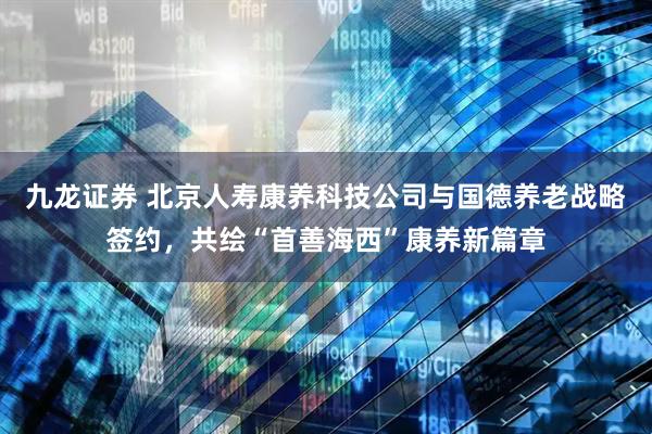 九龙证券 北京人寿康养科技公司与国德养老战略签约，共绘“首善海西”康养新篇章
