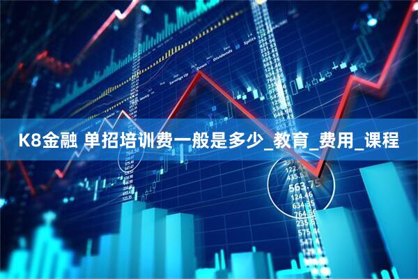 K8金融 单招培训费一般是多少_教育_费用_课程