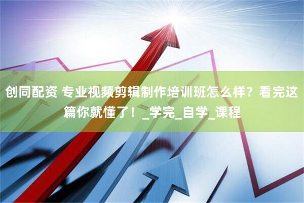 创同配资 专业视频剪辑制作培训班怎么样？看完这篇你就懂了！_学完_自学_课程