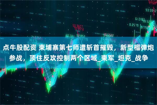 点牛股配资 柬埔寨第七师遭斩首摧毁，新型榴弹炮参战，顶住反攻控制两个区域_柬军_坦克_战争