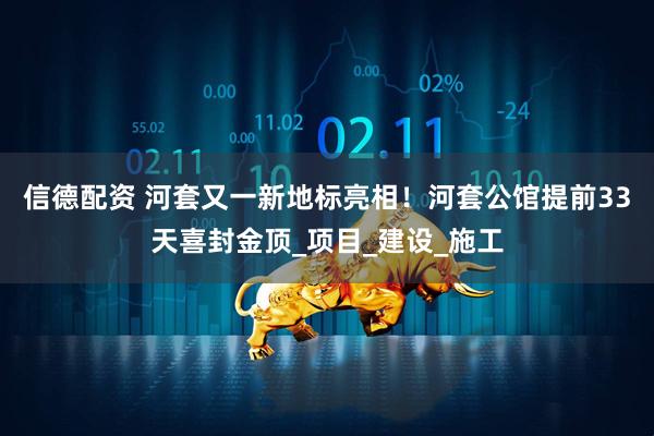 信德配资 河套又一新地标亮相！河套公馆提前33天喜封金顶_项目_建设_施工