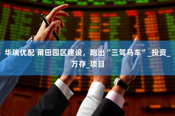 华瑞优配 莆田园区建设，跑出“三驾马车”_投资_万存_项目