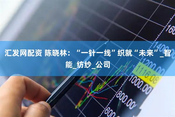 汇发网配资 陈晓林：“一针一线”织就“未来”_智能_纺纱_公司