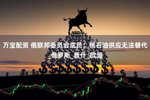 万宝配资 俄联邦委员会成员：俄石油供应无法替代_俄罗斯_普什_欧盟