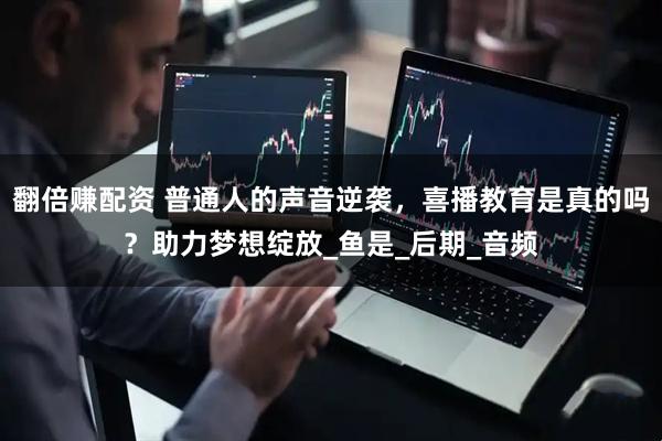 翻倍赚配资 普通人的声音逆袭，喜播教育是真的吗？助力梦想绽放_鱼是_后期_音频