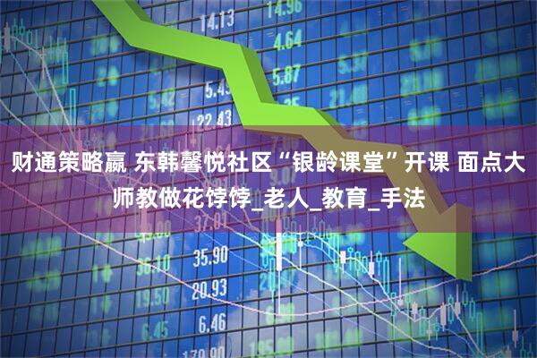 财通策略嬴 东韩馨悦社区“银龄课堂”开课 面点大师教做花饽饽_老人_教育_手法