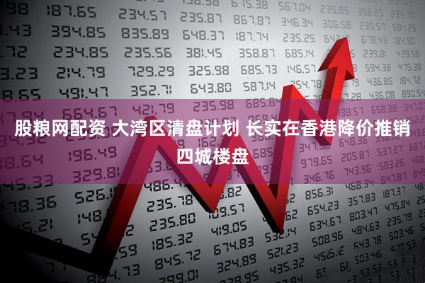 股粮网配资 大湾区清盘计划 长实在香港降价推销四城楼盘