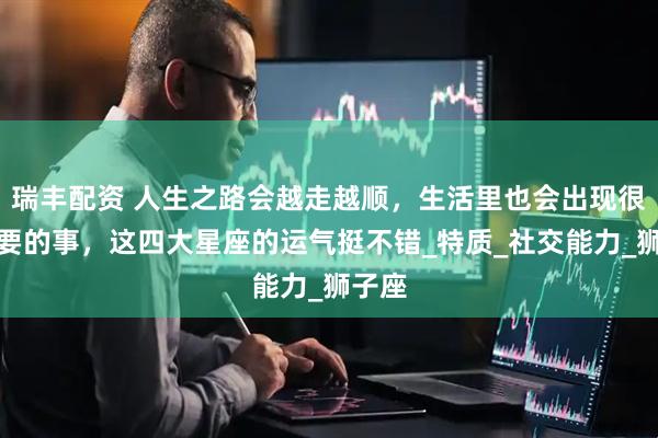 瑞丰配资 人生之路会越走越顺，生活里也会出现很多重要的事，这四大星座的运气挺不错_特质_社交能力_狮子座