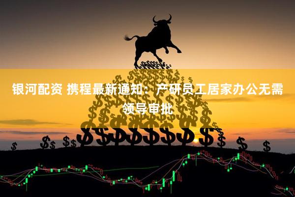 银河配资 携程最新通知：产研员工居家办公无需领导审批