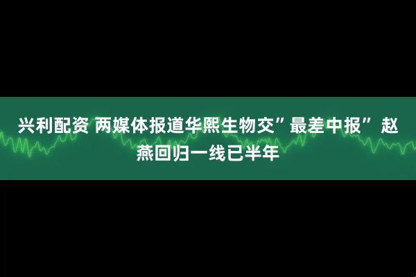 兴利配资 两媒体报道华熙生物交”最差中报” 赵燕回归一线已半年