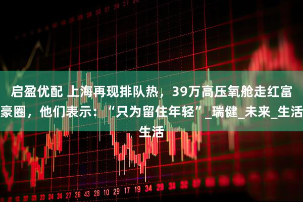 启盈优配 上海再现排队热,39万高压氧舱走红富豪圈,他们表示:“只为留住年轻”_瑞健_未来_生活