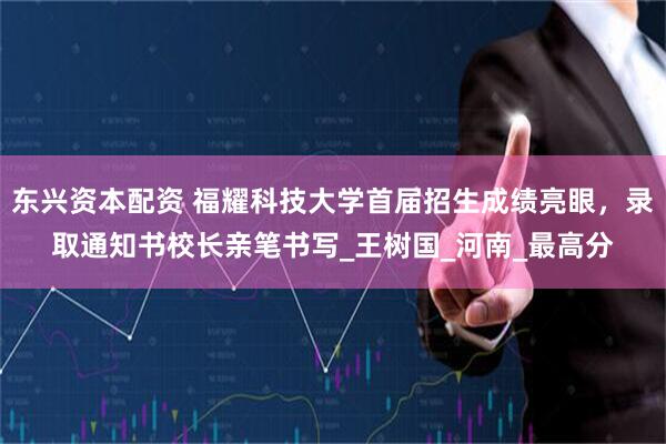 东兴资本配资 福耀科技大学首届招生成绩亮眼,录取通知书校长亲笔书写_王树国_河南_最高分