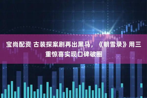 宝尚配资 古装探案剧再出黑马，《朝雪录》用三重惊喜实现口碑破圈