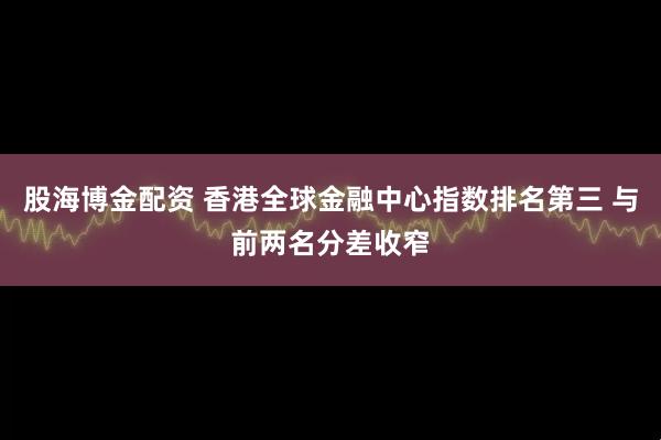 股海博金配资 香港全球金融中心指数排名第三 与前两名分差收窄