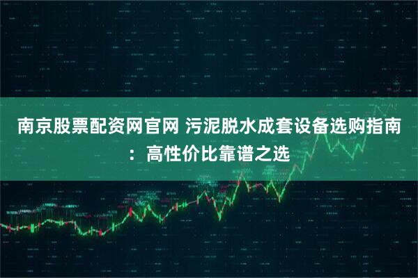 南京股票配资网官网 污泥脱水成套设备选购指南：高性价比靠谱之选