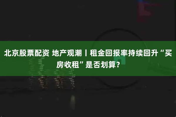 北京股票配资 地产观潮丨租金回报率持续回升“买房收租”是否划算？