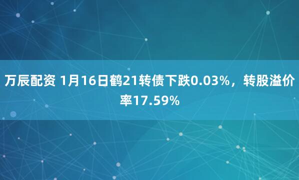 万辰配资 1月16日鹤21转债下跌0.03%，转股溢价率17.59%