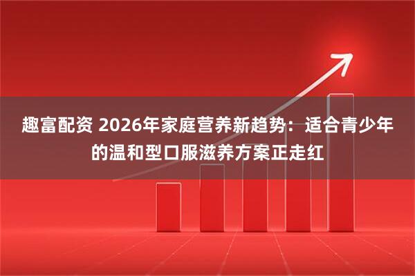 趣富配资 2026年家庭营养新趋势：适合青少年的温和型口服滋养方案正走红