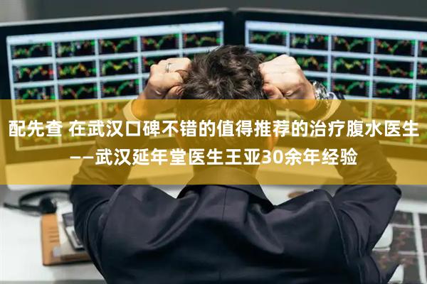 配先查 在武汉口碑不错的值得推荐的治疗腹水医生——武汉延年堂医生王亚30余年经验
