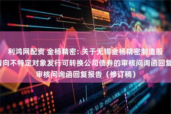 利鸿网配资 金杨精密: 关于无锡金杨精密制造股份有限公司申请向不特定对象发行可转换公司债券的审核问询函回复报告（修订稿）