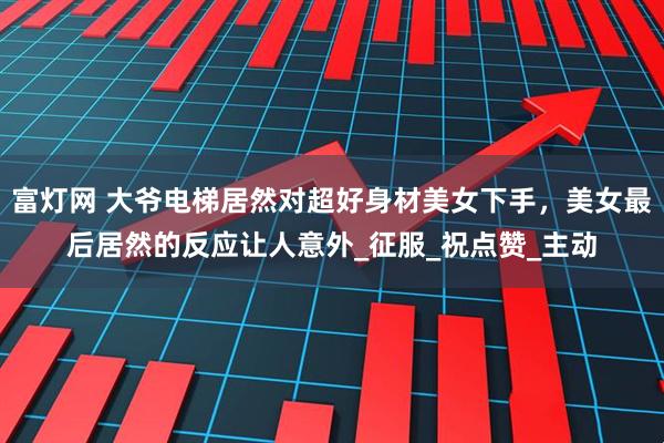 富灯网 大爷电梯居然对超好身材美女下手，美女最后居然的反应让人意外_征服_祝点赞_主动