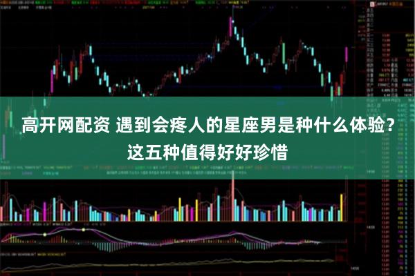 高开网配资 遇到会疼人的星座男是种什么体验？这五种值得好好珍惜